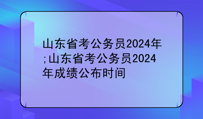 山东省考公务员2024年;山东省考公务员2024年成绩公布时间