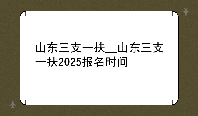山东三支一扶__山东三支一扶2025报名时间