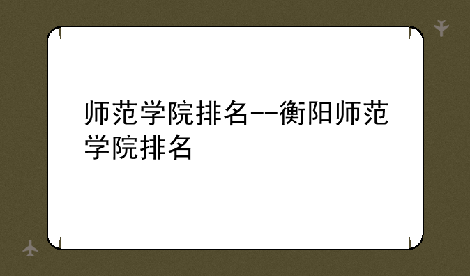 师范学院排名--衡阳师范学院排名