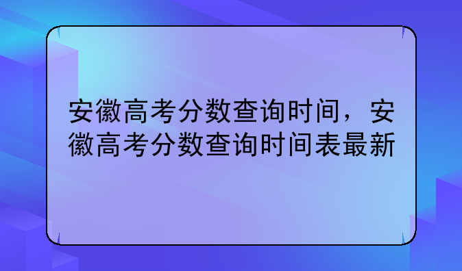 安徽高考分数查询时间，安徽高考分数查询时间表最新