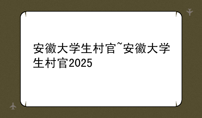 安徽大学生村官~安徽大学生村官2025