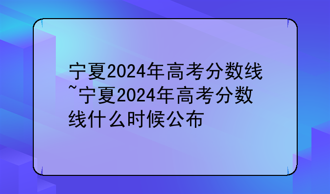 宁夏2024年高考分数线~宁夏2024年高考分数线什么时候公布