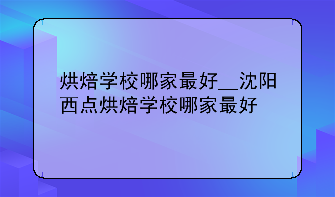 烘焙学校哪家最好__沈阳西点烘焙学校哪家最好