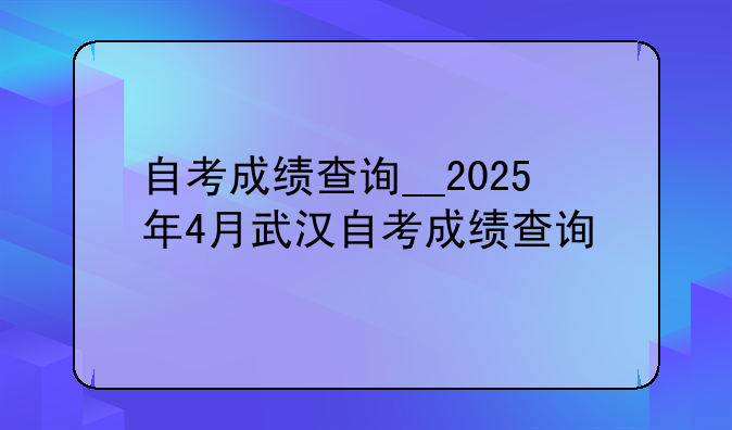 自考成绩查询__2025年4月武汉自考成绩查询