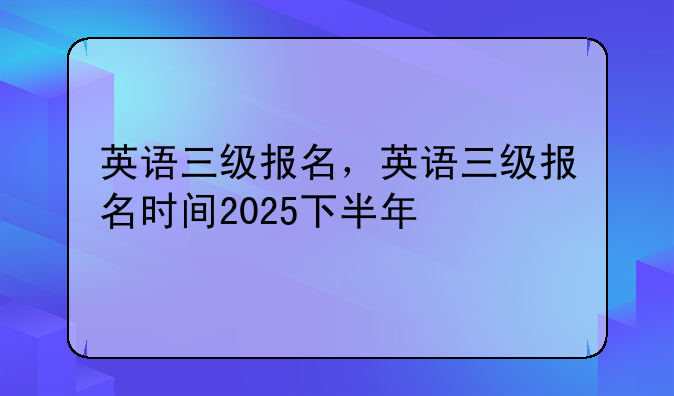 英语三级报名，英语三级报名时间2025下半年