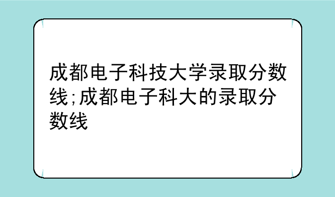 成都电子科技大学录取分数线;成都电子科大的录取分数线