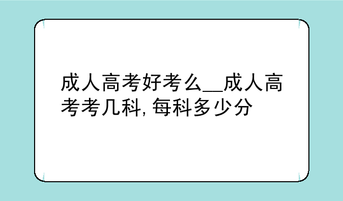 成人高考好考么__成人高考考几科,每科多少分