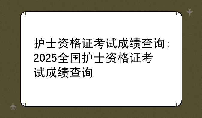 护士资格证考试成绩查询;2025全国护士资格证考试成绩查询