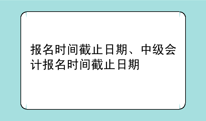 报名时间截止日期、中级会计报名时间截止日期