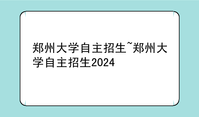 郑州大学自主招生~郑州大学自主招生2024