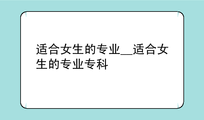适合女生的专业__适合女生的专业专科