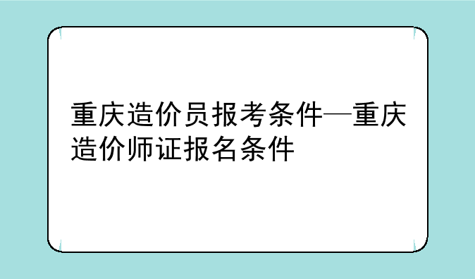 重庆造价员报考条件—重庆造价师证报名条件