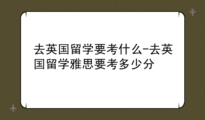 去英国留学要考什么-去英国留学雅思要考多少分