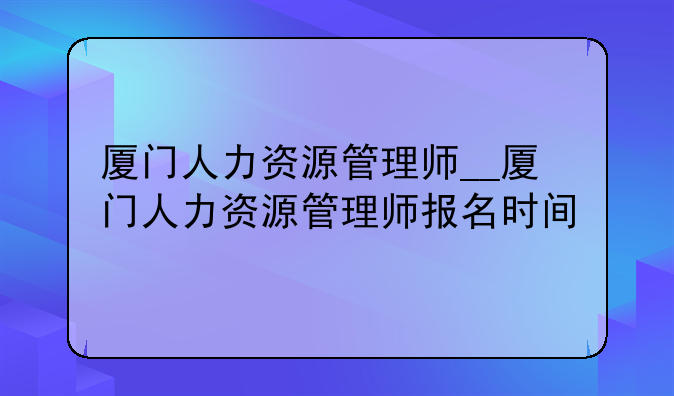 厦门人力资源管理师__厦门人力资源管理师报名时间