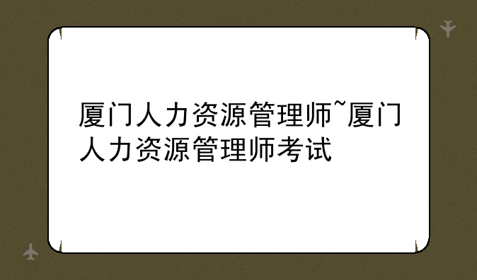 厦门人力资源管理师~厦门人力资源管理师考试