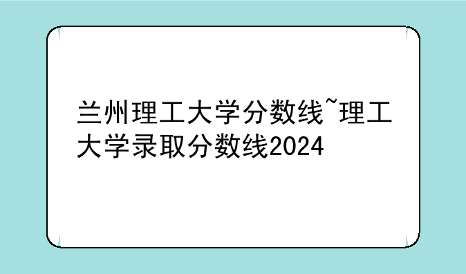 兰州理工大学分数线~理工大学录取分数线2024