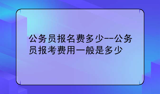 公务员报名费多少--公务员报考费用一般是多少