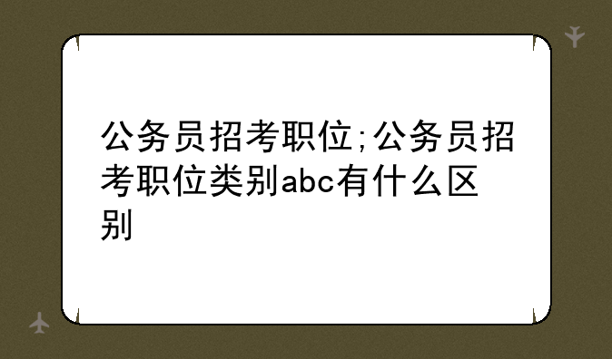 公务员招考职位;公务员招考职位类别abc有什么区别