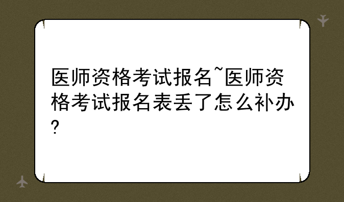 医师资格考试报名~医师资格考试报名表丢了怎么补办?