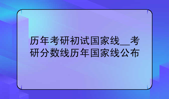 历年考研初试国家线__考研分数线历年国家线公布