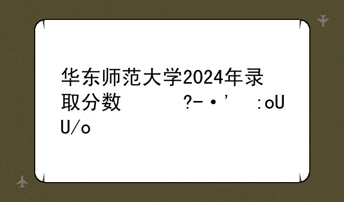 华东师范大学2024年录取分数线，华东师范考研分数线