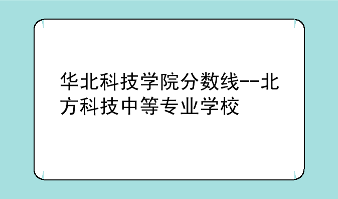华北科技学院分数线--北方科技中等专业学校